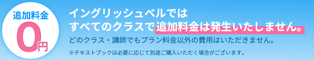 イングリッシュベルでは
    すべてのクラスで追加料金は発生いたしません。
    どのクラス・講師でもプラン料金以外の費用はいただきません。
    ※テキストブックは必要に応じて別途ご購入いただく場合がございます。